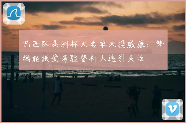 巴西队美洲杯大名单未携威廉,锋线轮换受考验替补人选引关注