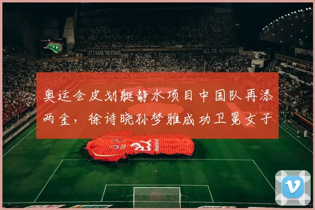 奥运会皮划艇静水项目中国队再添两金，徐诗晓孙梦雅成功卫冕女子双人划艇