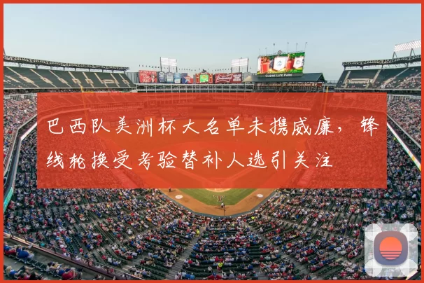 巴西队美洲杯大名单未携威廉,锋线轮换受考验替补人选引关注