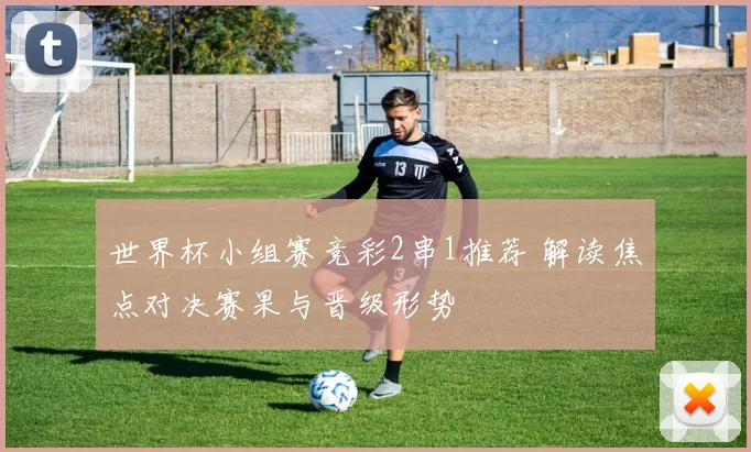 世界杯小组赛竞彩2串1推荐 解读焦点对决赛果与晋级形势
