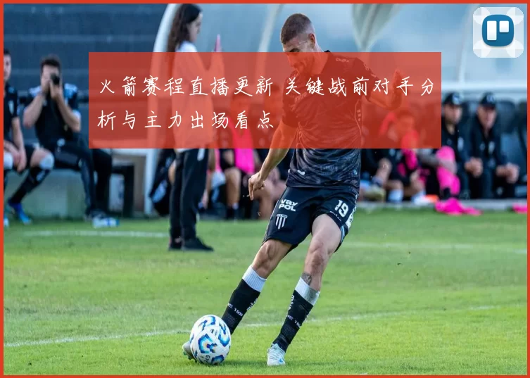 火箭赛程直播更新 关键战前对手分析与主力出场看点