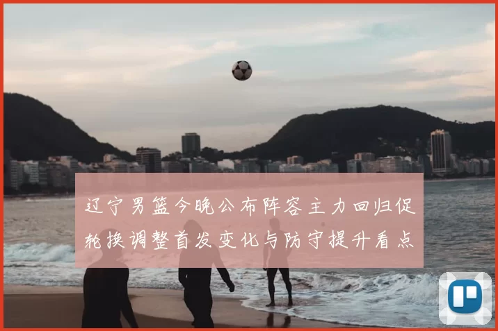 辽宁男篮今晚公布阵容主力回归促轮换调整首发变化与防守提升看点