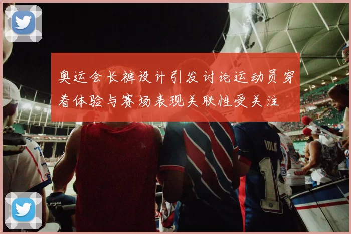 奥运会长裤设计引发讨论运动员穿着体验与赛场表现关联性受关注