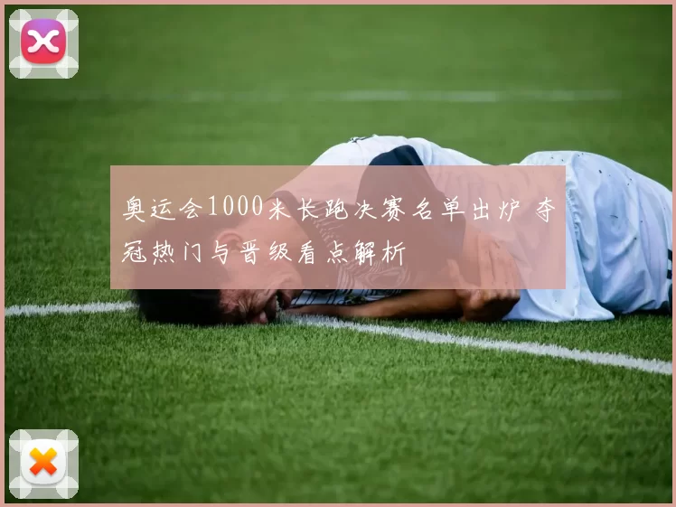 奥运会1000米长跑决赛名单出炉 夺冠热门与晋级看点解析