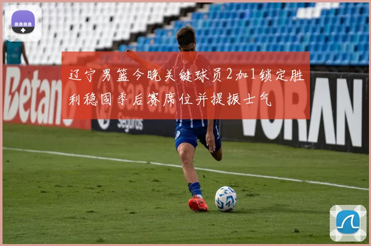 辽宁男篮今晚关键球员2加1锁定胜利稳固季后赛席位并提振士气