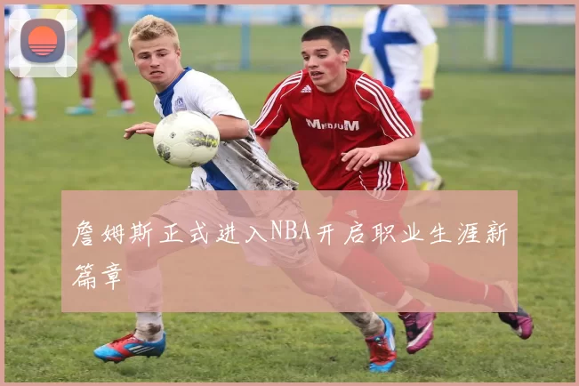 詹姆斯正式进入NBA开启职业生涯新篇章