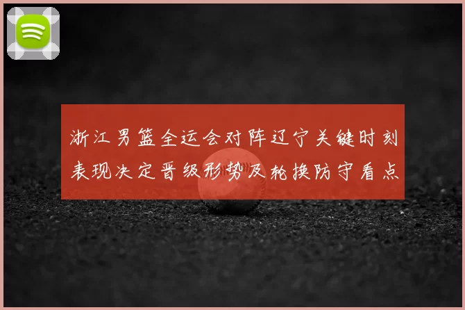 浙江男篮全运会对阵辽宁关键时刻表现决定晋级形势及轮换防守看点