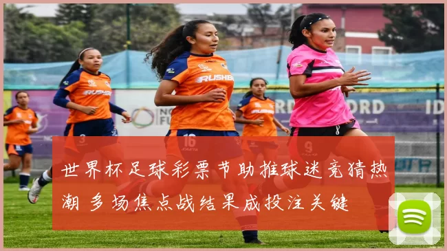 世界杯足球彩票节助推球迷竞猜热潮 多场焦点战结果成投注关键