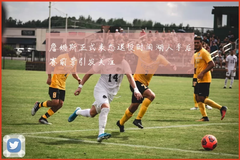 詹姆斯正式表态退役时间湖人季后赛前景引发关注