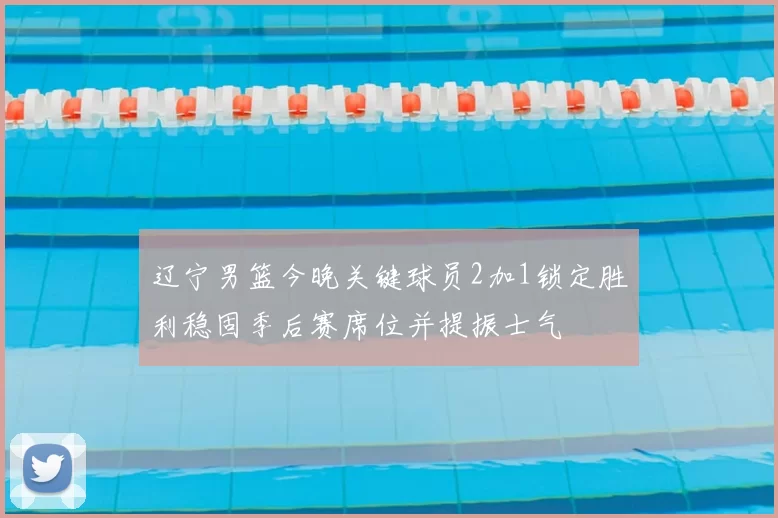 辽宁男篮今晚关键球员2加1锁定胜利稳固季后赛席位并提振士气