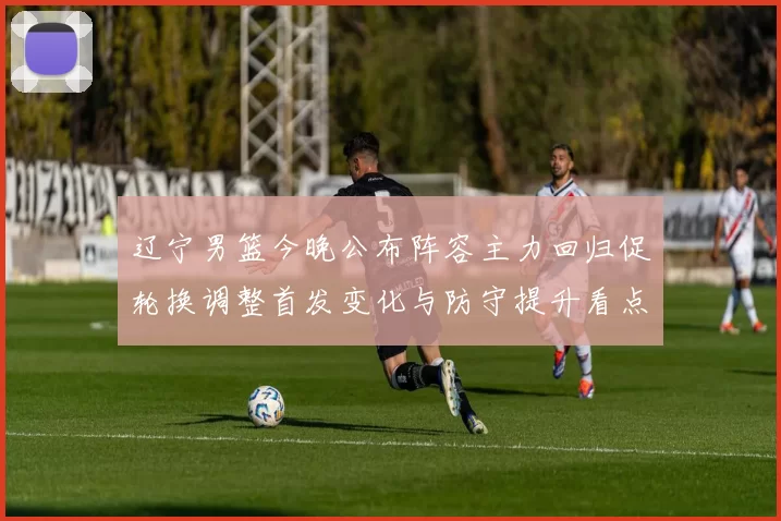 辽宁男篮今晚公布阵容主力回归促轮换调整首发变化与防守提升看点