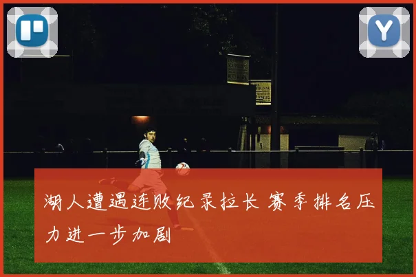 湖人遭遇连败纪录拉长 赛季排名压力进一步加剧