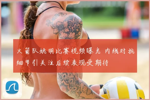 火箭队姚明比赛视频曝光 内线对抗细节引关注后续表现受期待