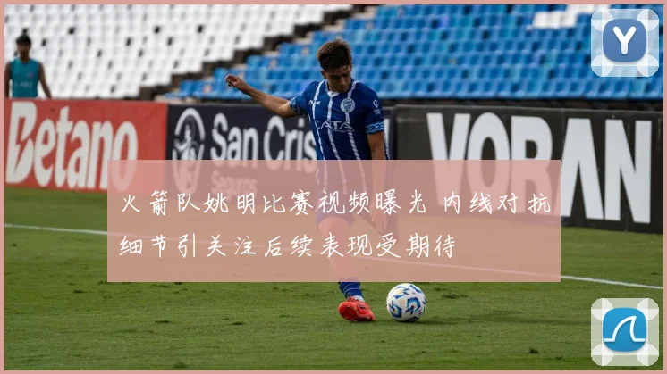 火箭队姚明比赛视频曝光 内线对抗细节引关注后续表现受期待