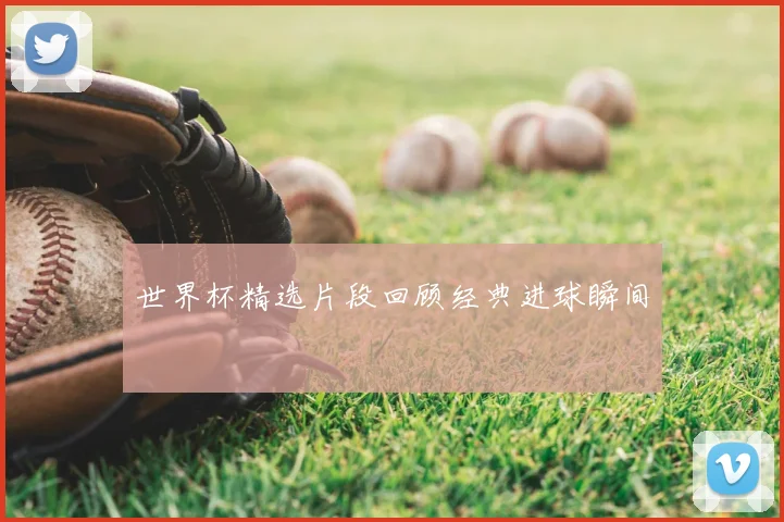 世界杯精选片段回顾经典进球瞬间