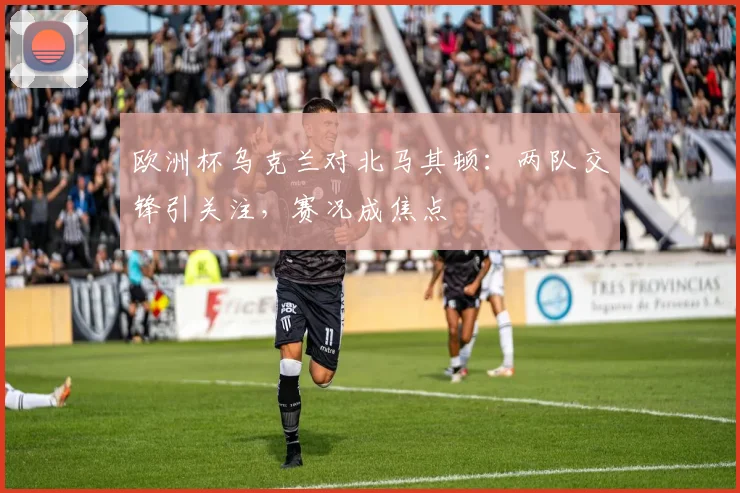欧洲杯乌克兰对北马其顿:两队交锋引关注,赛况成焦点