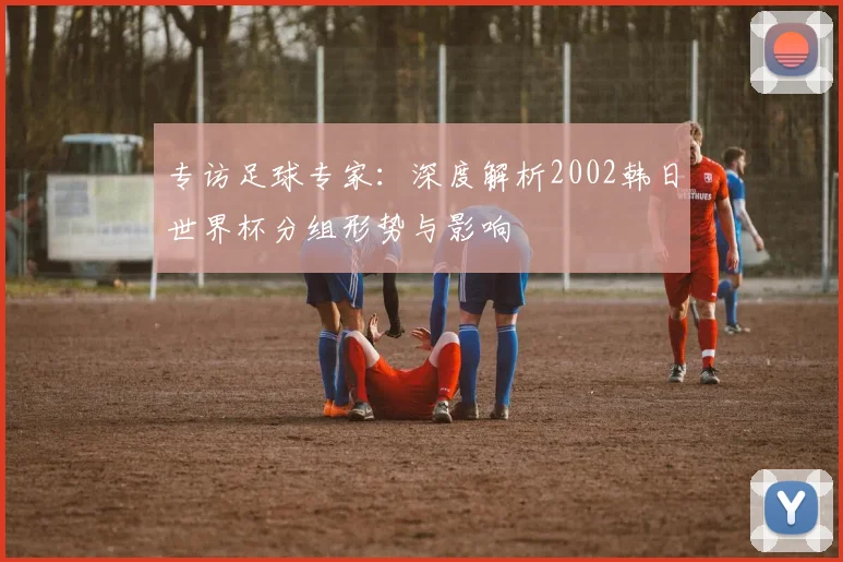 专访足球专家：深度解析2002韩日世界杯分组形势与影响