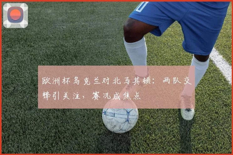 欧洲杯乌克兰对北马其顿:两队交锋引关注,赛况成焦点