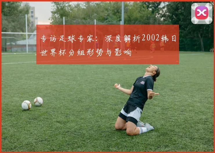 专访足球专家:深度解析2002韩日世界杯分组形势与影响