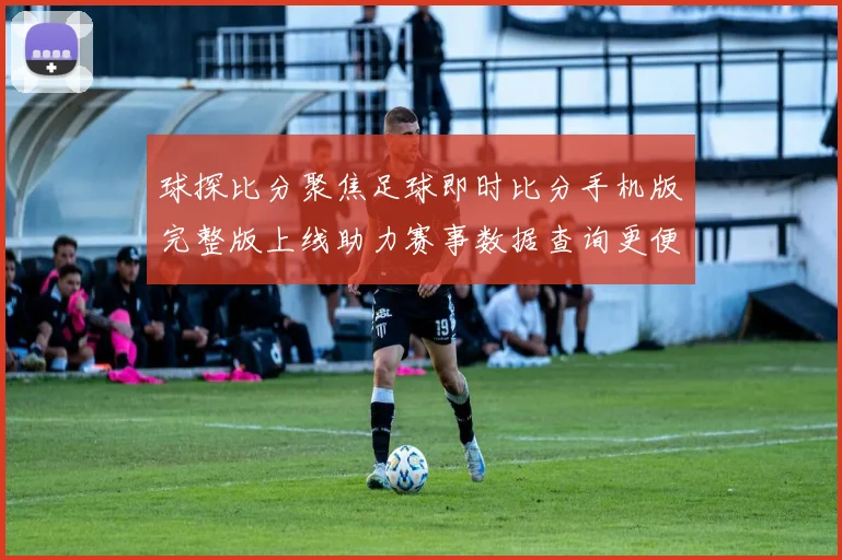 球探比分聚焦足球即时比分手机版完整版上线助力赛事数据查询更便捷
