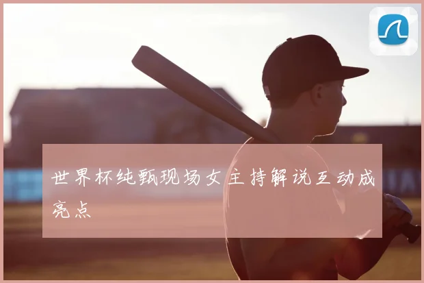 世界杯纯甄现场女主持解说互动成亮点